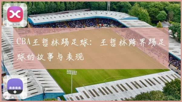 CBA王哲林踢足球：王哲林跨界踢足球的故事与表现