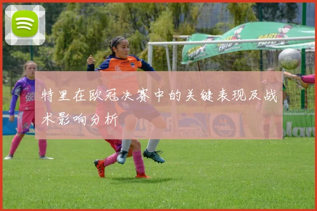 特里在欧冠决赛中的关键表现及战术影响分析