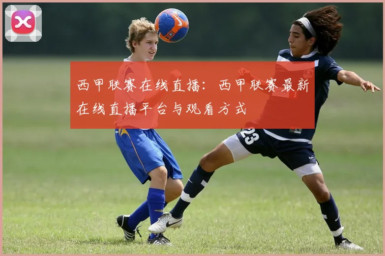 西甲联赛在线直播：西甲联赛最新在线直播平台与观看方式